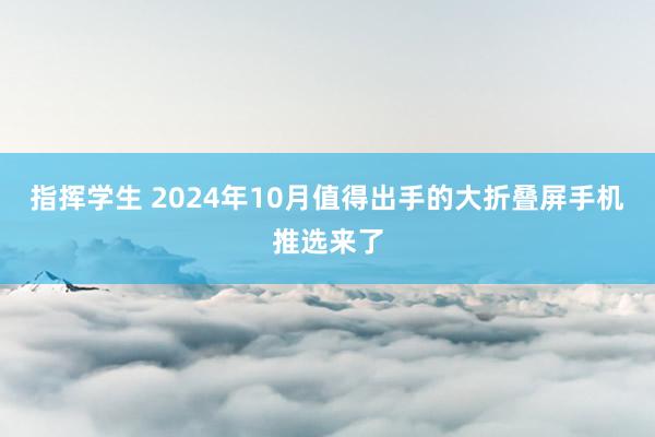 指挥学生 2024年10月值得出手的大折叠屏手机推选来了