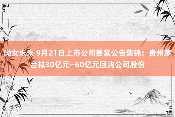 呦女朱朱 9月21日上市公司要紧公告集锦：贵州茅台拟30亿元—60亿元回购公司股份