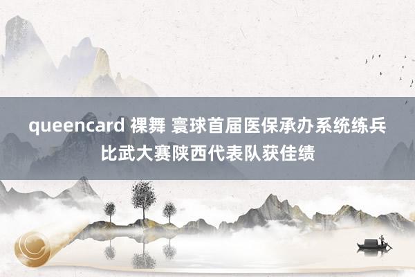 queencard 裸舞 寰球首届医保承办系统练兵比武大赛陕西代表队获佳绩