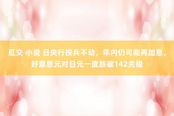 肛交 小说 日央行按兵不动，年内仍可能再加息，好意思元对日元一度跌破142关隘