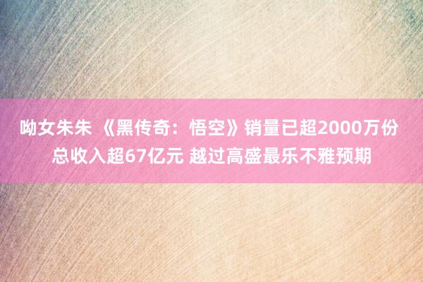 呦女朱朱 《黑传奇：悟空》销量已超2000万份 总收入超67亿元 越过高盛最乐不雅预期