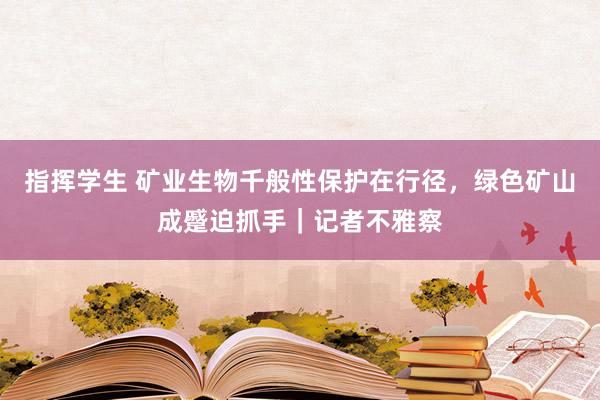 指挥学生 矿业生物千般性保护在行径，绿色矿山成蹙迫抓手｜记者不雅察