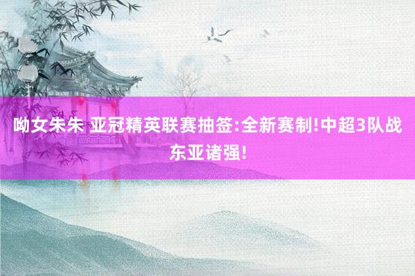 呦女朱朱 亚冠精英联赛抽签:全新赛制!中超3队战东亚诸强!