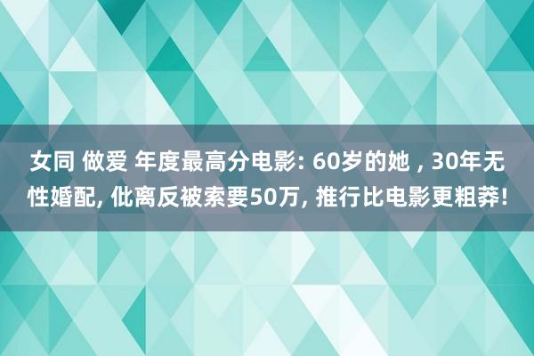 女同 做爱 年度最高分电影: 60岁的她 ， 30年无性婚配， 仳离反被索要50万， 推行比电影更粗莽!