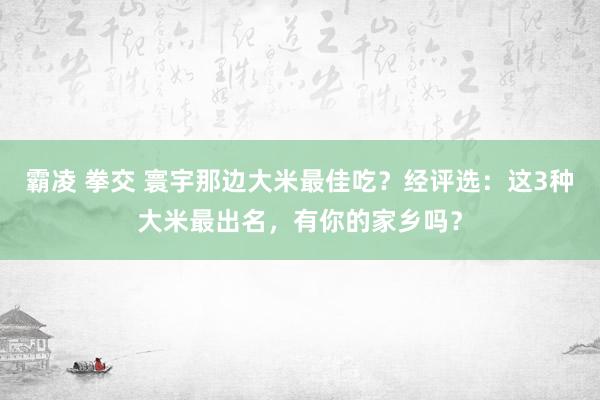 霸凌 拳交 寰宇那边大米最佳吃？经评选：这3种大米最出名，有你的家乡吗？