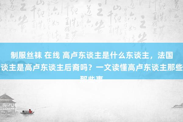 制服丝袜 在线 高卢东谈主是什么东谈主，法国东谈主是高卢东谈主后裔吗？一文读懂高卢东谈主那些事