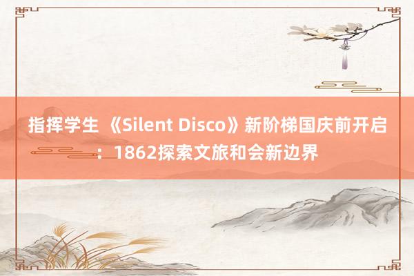 指挥学生 《Silent Disco》新阶梯国庆前开启：1862探索文旅和会新边界