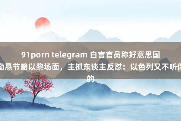 91porn telegram 白宫官员称好意思国正勤恳节略以黎场面，主抓东谈主反怼：以色列又不听你的