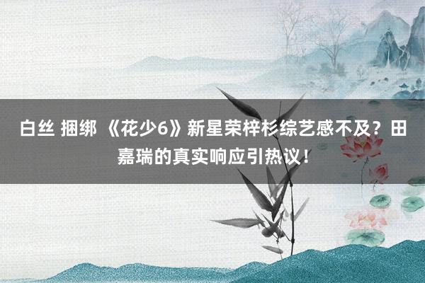 白丝 捆绑 《花少6》新星荣梓杉综艺感不及？田嘉瑞的真实响应引热议！