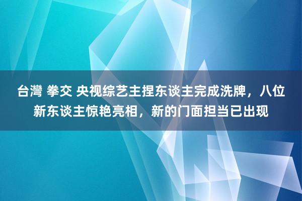 台灣 拳交 央视综艺主捏东谈主完成洗牌，八位新东谈主惊艳亮相，新的门面担当已出现