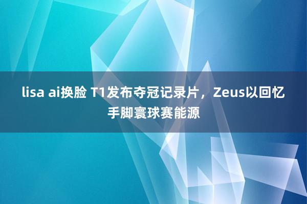 lisa ai换脸 T1发布夺冠记录片，Zeus以回忆手脚寰球赛能源