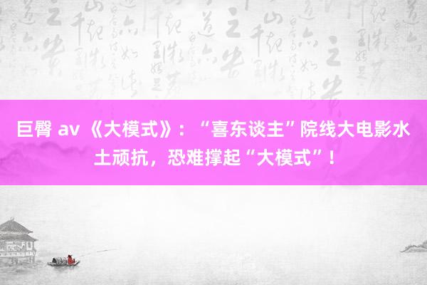 巨臀 av 《大模式》：“喜东谈主”院线大电影水土顽抗，恐难撑起“大模式”！