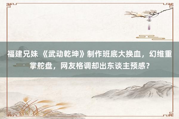 福建兄妹 《武动乾坤》制作班底大换血，幻维重掌舵盘，网友格调却出东谈主预感？