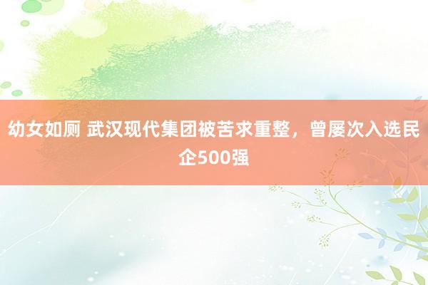 幼女如厕 武汉现代集团被苦求重整，曾屡次入选民企500强