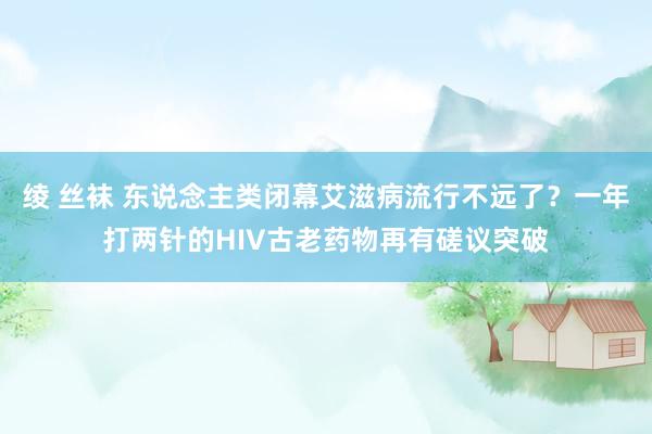 绫 丝袜 东说念主类闭幕艾滋病流行不远了？一年打两针的HIV古老药物再有磋议突破