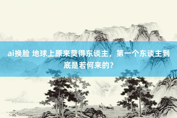 ai换脸 地球上原来莫得东谈主，第一个东谈主到底是若何来的？