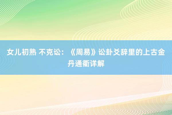 女儿初熟 不克讼：《周易》讼卦爻辞里的上古金丹通衢详解