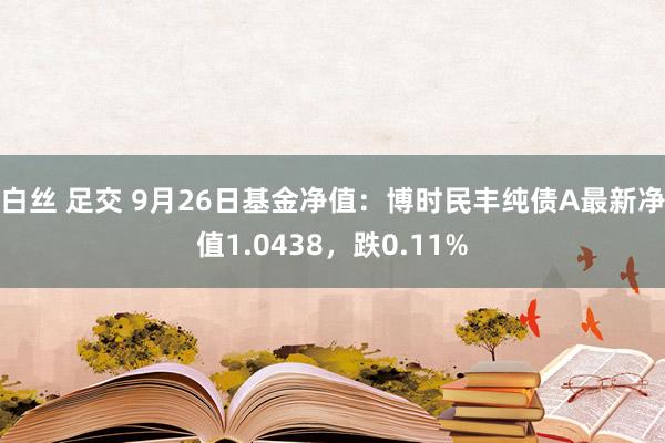 白丝 足交 9月26日基金净值：博时民丰纯债A最新净值1.0438，跌0.11%