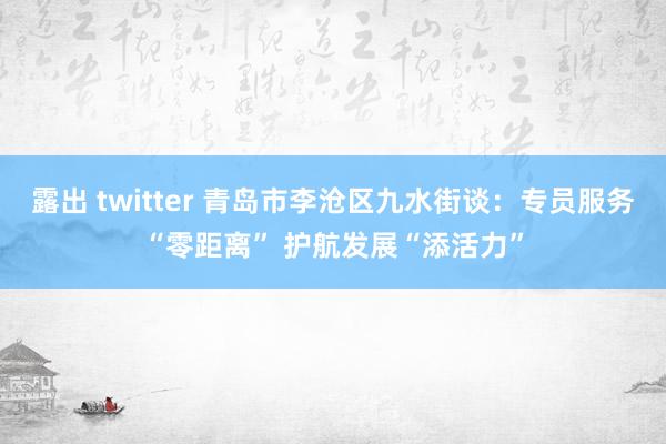 露出 twitter 青岛市李沧区九水街谈：专员服务“零距离” 护航发展“添活力”