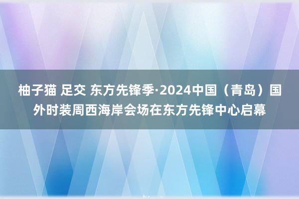 柚子猫 足交 东方先锋季·2024中国（青岛）国外时装周西海岸会场在东方先锋中心启幕