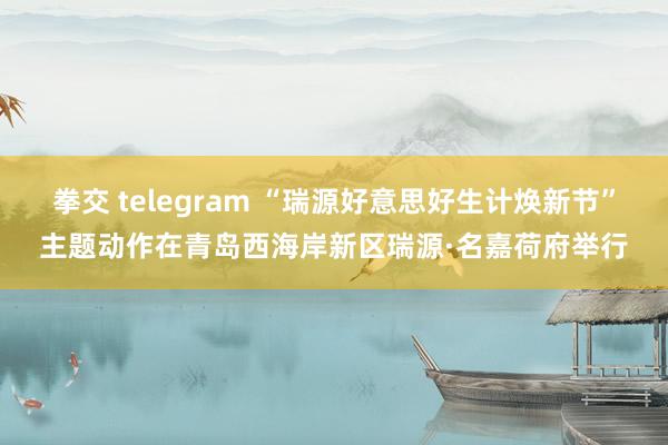 拳交 telegram “瑞源好意思好生计焕新节”主题动作在青岛西海岸新区瑞源·名嘉荷府举行