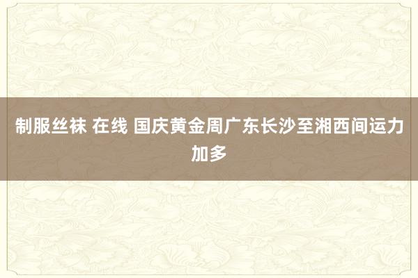 制服丝袜 在线 国庆黄金周广东长沙至湘西间运力加多