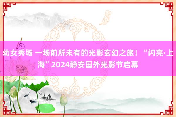 幼女秀场 一场前所未有的光影玄幻之旅！“闪亮·上海”2024静安国外光影节启幕