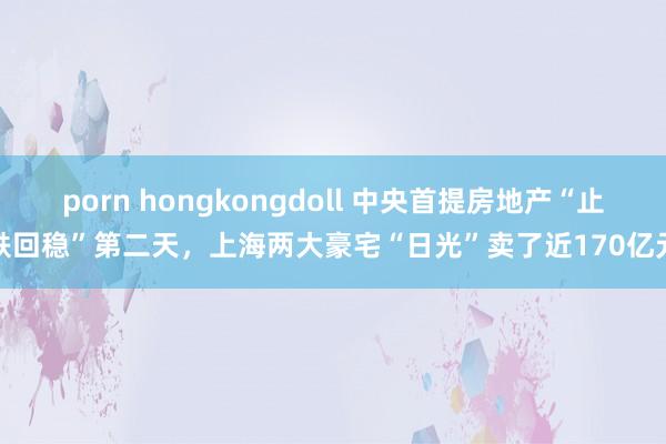 porn hongkongdoll 中央首提房地产“止跌回稳”第二天，上海两大豪宅“日光”卖了近170亿元