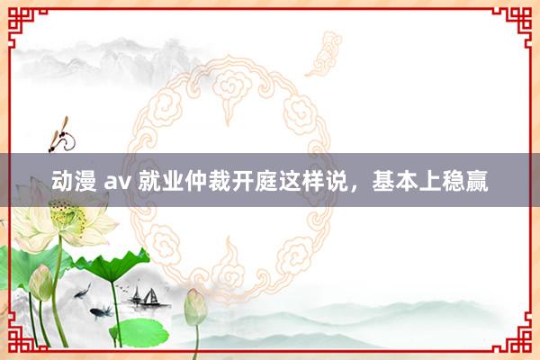 动漫 av 就业仲裁开庭这样说，基本上稳赢