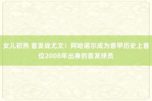 女儿初熟 首发战尤文！阿哈诺尔成为意甲历史上首位2008年出身的首发球员