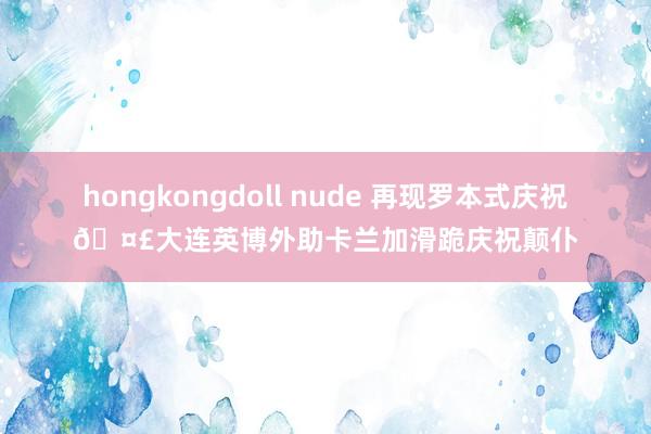 hongkongdoll nude 再现罗本式庆祝🤣大连英博外助卡兰加滑跪庆祝颠仆