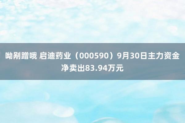 呦剐蹭哦 启迪药业（000590）9月30日主力资金净卖出83.94万元