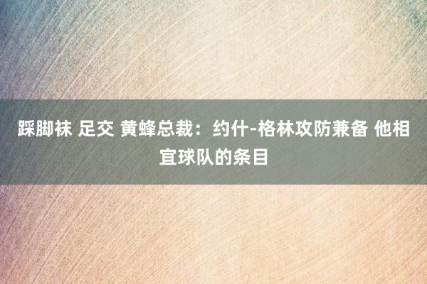 踩脚袜 足交 黄蜂总裁：约什-格林攻防兼备 他相宜球队的条目