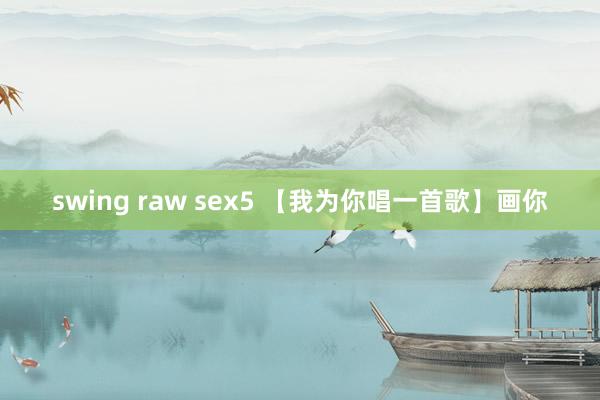 swing raw sex5 【我为你唱一首歌】画你