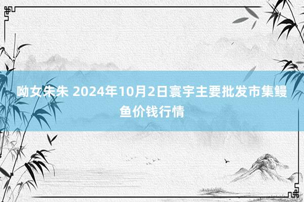 呦女朱朱 2024年10月2日寰宇主要批发市集鳗鱼价钱行情