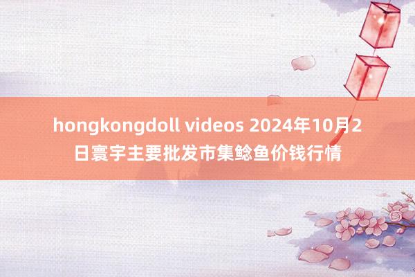 hongkongdoll videos 2024年10月2日寰宇主要批发市集鲶鱼价钱行情