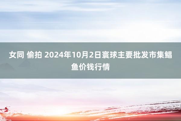 女同 偷拍 2024年10月2日寰球主要批发市集鲳鱼价钱行情