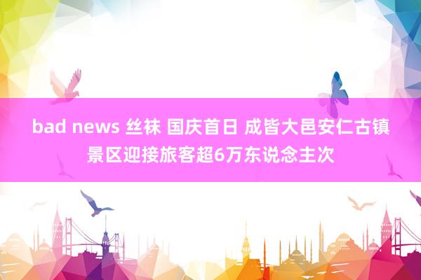 bad news 丝袜 国庆首日 成皆大邑安仁古镇景区迎接旅客超6万东说念主次