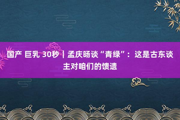 国产 巨乳 30秒｜孟庆旸谈“青绿”：这是古东谈主对咱们的馈遗