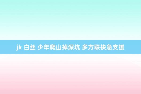 jk 白丝 少年爬山掉深坑 多方联袂急支援