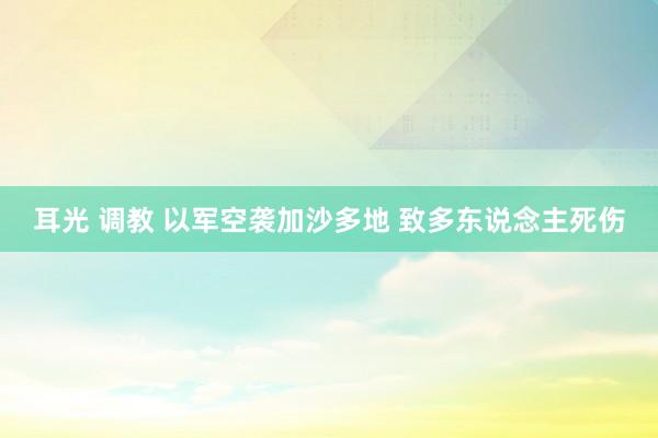 耳光 调教 以军空袭加沙多地 致多东说念主死伤