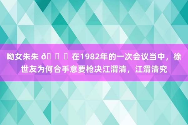 呦女朱朱 🌞在1982年的一次会议当中，徐世友为何合手意要枪决江渭清，江渭清究