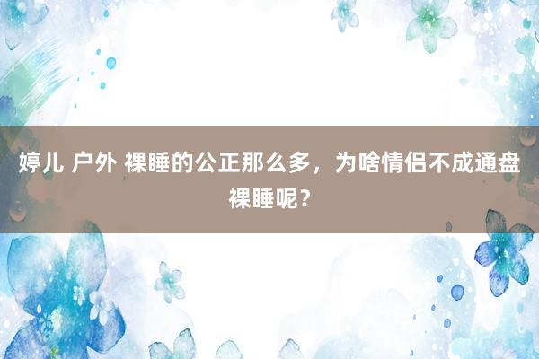 婷儿 户外 裸睡的公正那么多，为啥情侣不成通盘裸睡呢？