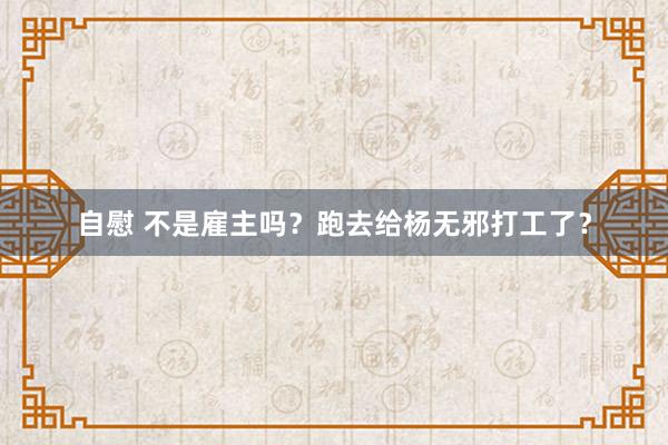 自慰 不是雇主吗？跑去给杨无邪打工了？