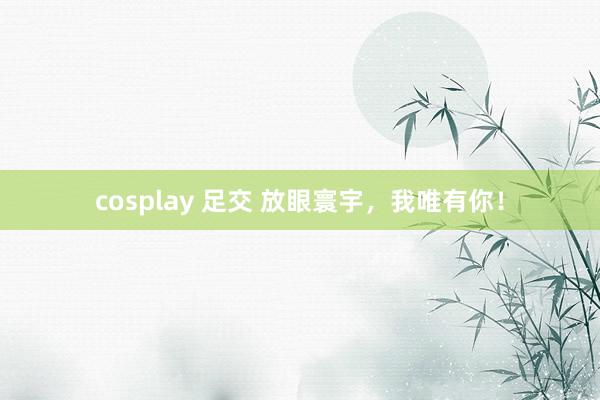 cosplay 足交 放眼寰宇，我唯有你！