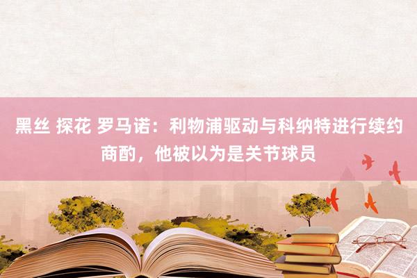 黑丝 探花 罗马诺：利物浦驱动与科纳特进行续约商酌，他被以为是关节球员