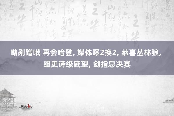 呦剐蹭哦 再会哈登， 媒体曝2换2， 恭喜丛林狼， 组史诗级威望， 剑指总决赛