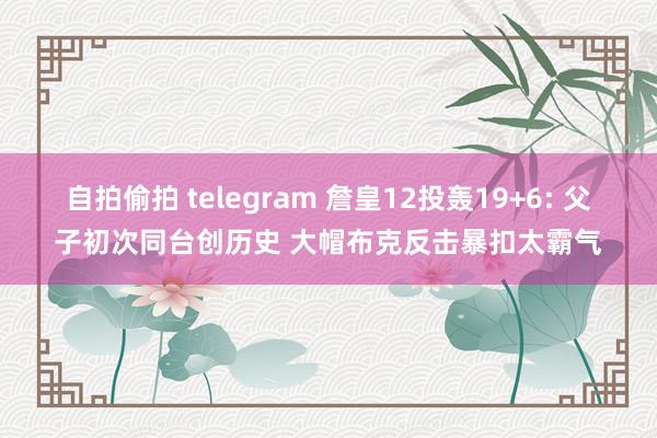 自拍偷拍 telegram 詹皇12投轰19+6: 父子初次同台创历史 大帽布克反击暴扣太霸气