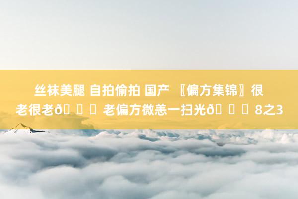 丝袜美腿 自拍偷拍 国产 〖偏方集锦〗很老很老📚老偏方微恙一扫光📚8之3