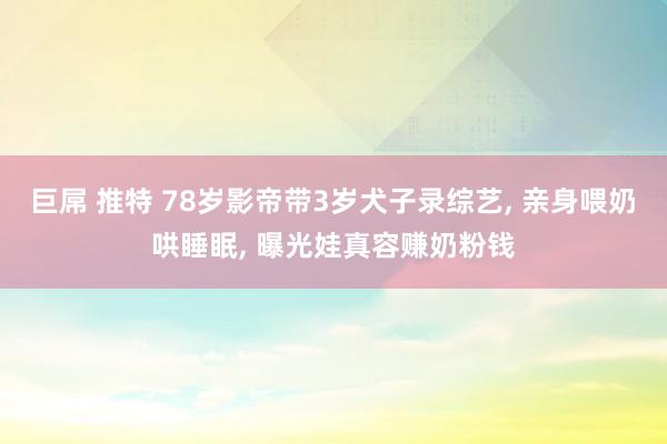 巨屌 推特 78岁影帝带3岁犬子录综艺， 亲身喂奶哄睡眠， 曝光娃真容赚奶粉钱